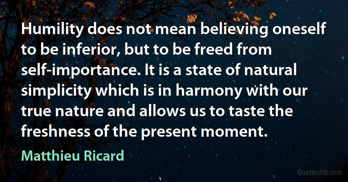 Humility does not mean believing oneself to be inferior, but to be freed from self-importance. It is a state of natural simplicity which is in harmony with our true nature and allows us to taste the freshness of the present moment. (Matthieu Ricard)