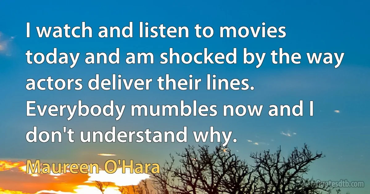 I watch and listen to movies today and am shocked by the way actors deliver their lines. Everybody mumbles now and I don't understand why. (Maureen O'Hara)