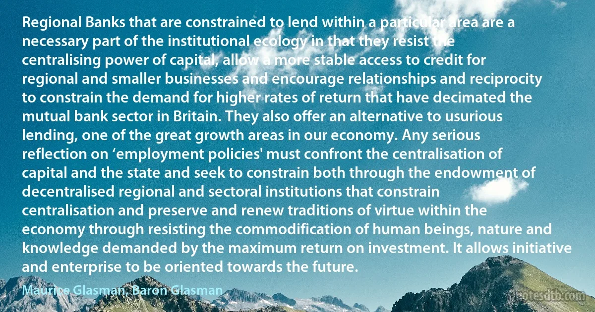 Regional Banks that are constrained to lend within a particular area are a necessary part of the institutional ecology in that they resist the centralising power of capital, allow a more stable access to credit for regional and smaller businesses and encourage relationships and reciprocity to constrain the demand for higher rates of return that have decimated the mutual bank sector in Britain. They also offer an alternative to usurious lending, one of the great growth areas in our economy. Any serious reflection on ‘employment policies' must confront the centralisation of capital and the state and seek to constrain both through the endowment of decentralised regional and sectoral institutions that constrain centralisation and preserve and renew traditions of virtue within the economy through resisting the commodification of human beings, nature and knowledge demanded by the maximum return on investment. It allows initiative and enterprise to be oriented towards the future. (Maurice Glasman, Baron Glasman)