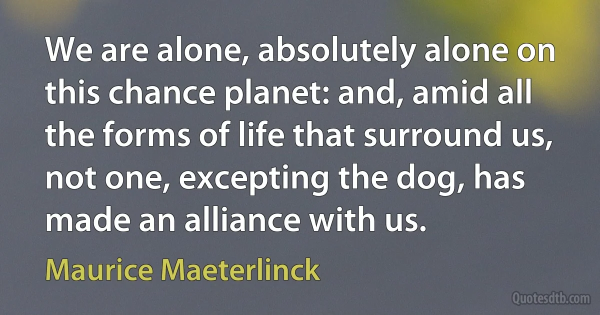 We are alone, absolutely alone on this chance planet: and, amid all the forms of life that surround us, not one, excepting the dog, has made an alliance with us. (Maurice Maeterlinck)