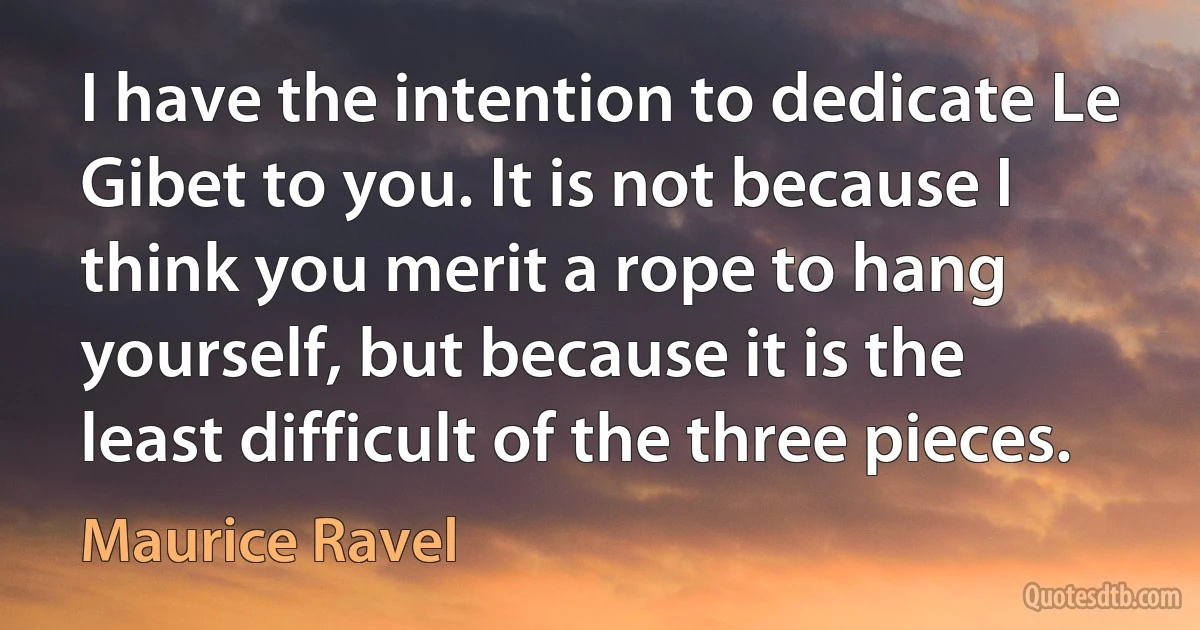 I have the intention to dedicate Le Gibet to you. It is not because I think you merit a rope to hang yourself, but because it is the least difficult of the three pieces. (Maurice Ravel)