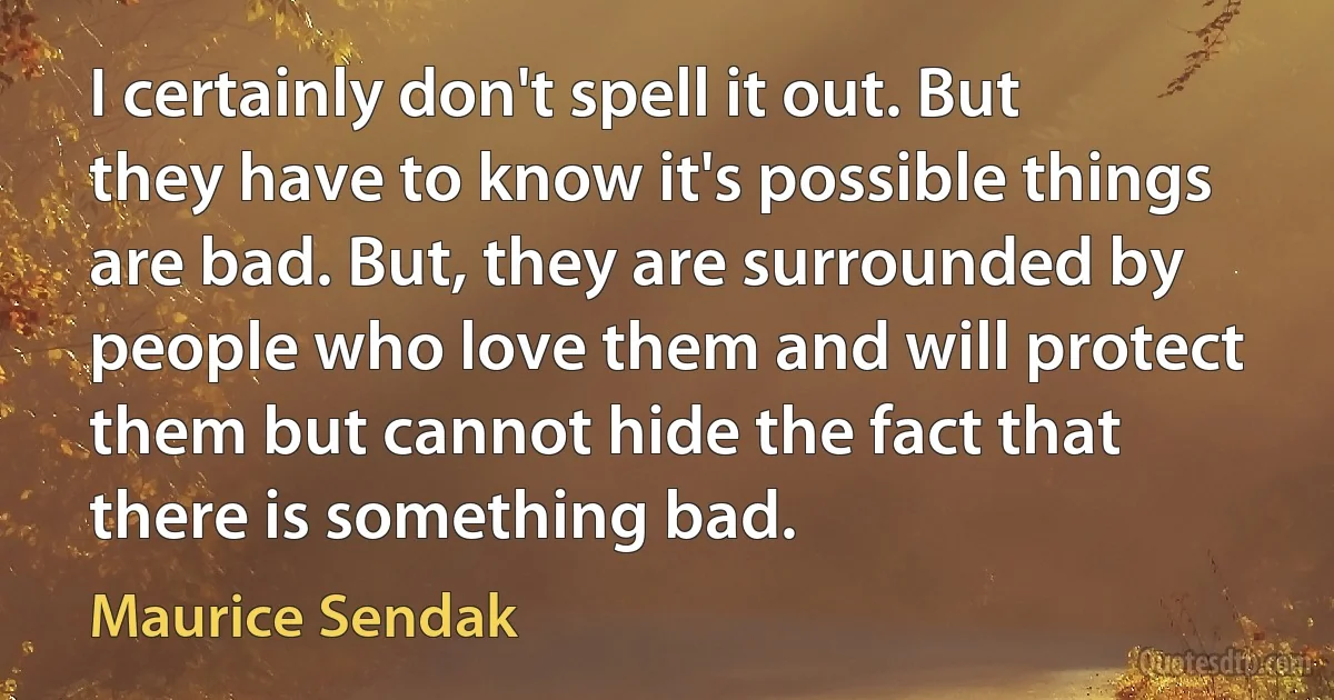 I certainly don't spell it out. But they have to know it's possible things are bad. But, they are surrounded by people who love them and will protect them but cannot hide the fact that there is something bad. (Maurice Sendak)