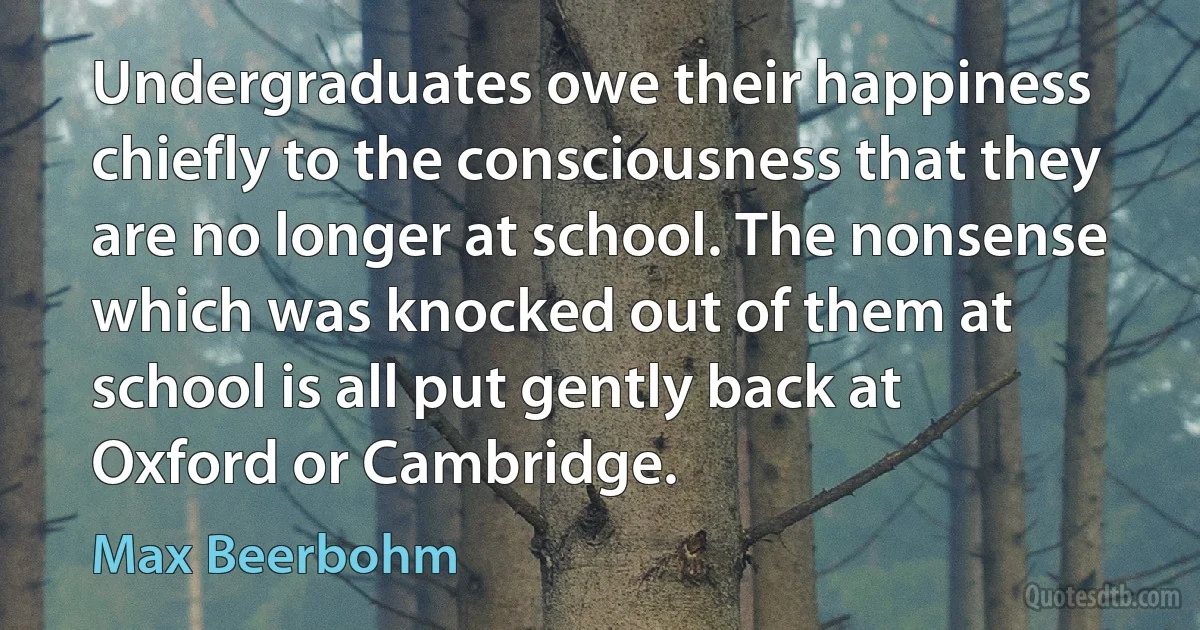 Undergraduates owe their happiness chiefly to the consciousness that they are no longer at school. The nonsense which was knocked out of them at school is all put gently back at Oxford or Cambridge. (Max Beerbohm)