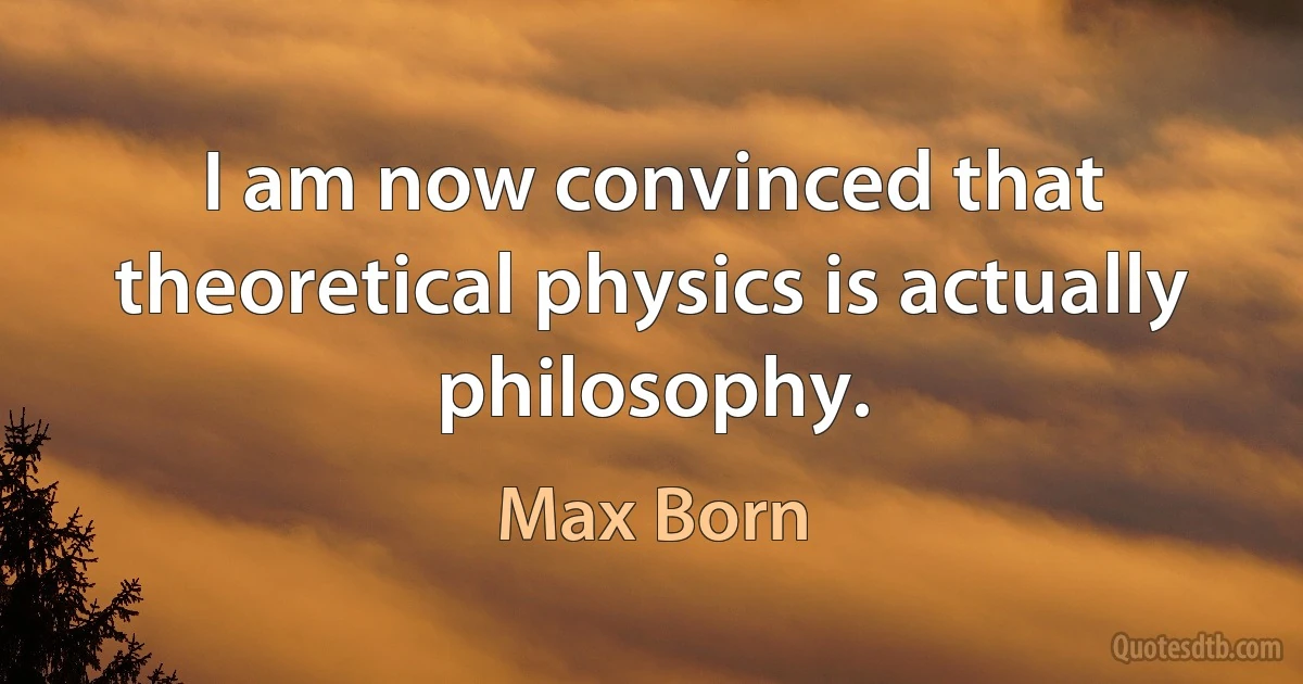 I am now convinced that theoretical physics is actually philosophy. (Max Born)