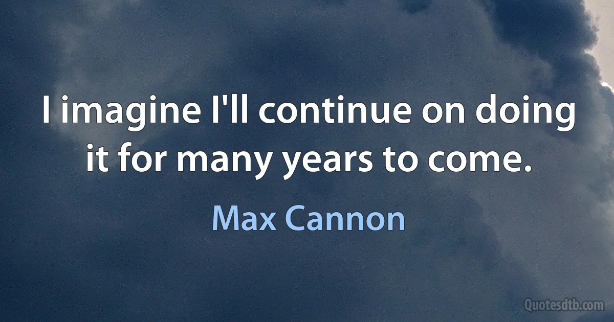 I imagine I'll continue on doing it for many years to come. (Max Cannon)