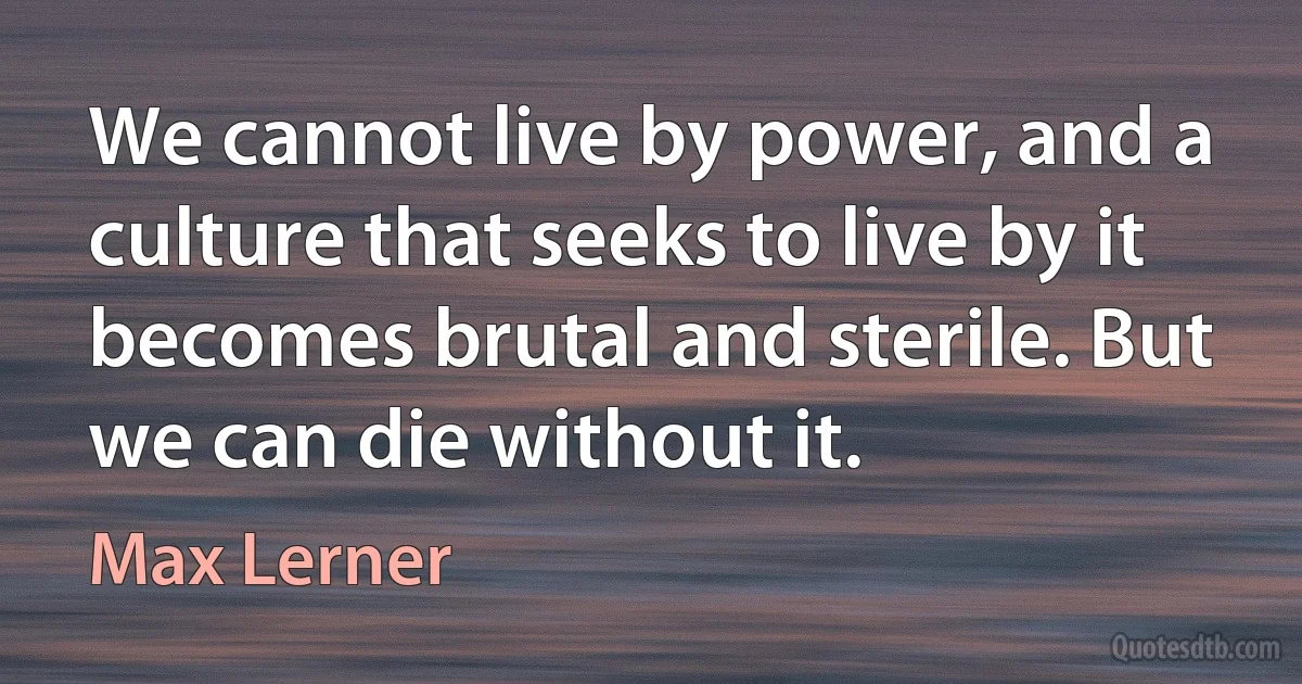 We cannot live by power, and a culture that seeks to live by it becomes brutal and sterile. But we can die without it. (Max Lerner)