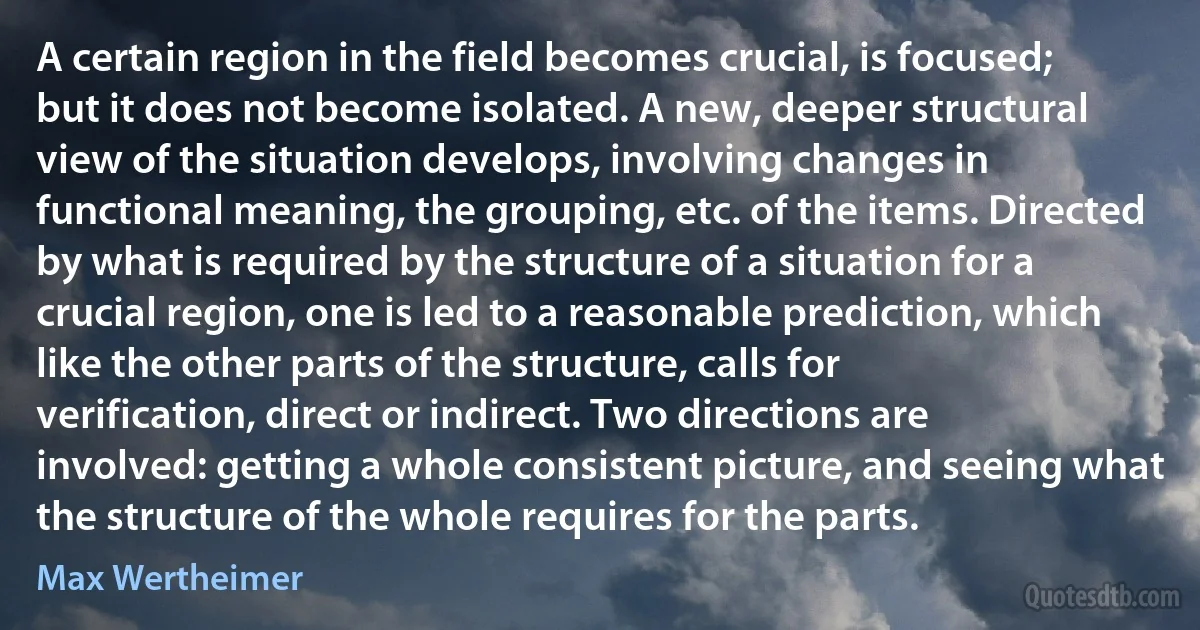 A certain region in the field becomes crucial, is focused; but it does not become isolated. A new, deeper structural view of the situation develops, involving changes in functional meaning, the grouping, etc. of the items. Directed by what is required by the structure of a situation for a crucial region, one is led to a reasonable prediction, which like the other parts of the structure, calls for verification, direct or indirect. Two directions are involved: getting a whole consistent picture, and seeing what the structure of the whole requires for the parts. (Max Wertheimer)