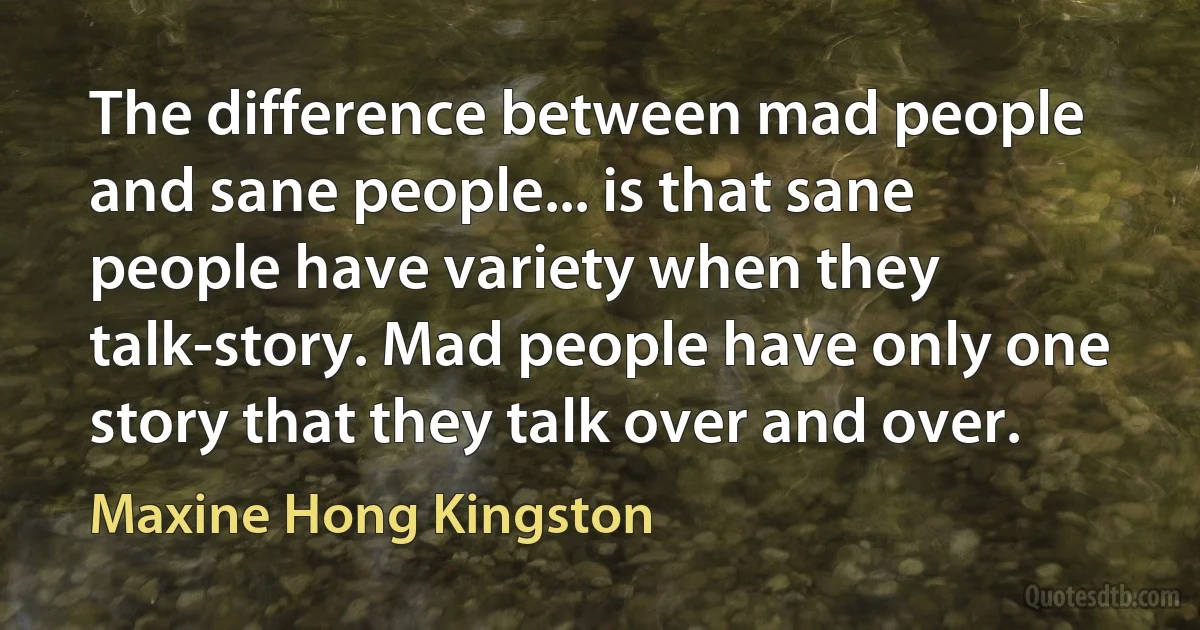 The difference between mad people and sane people... is that sane people have variety when they talk-story. Mad people have only one story that they talk over and over. (Maxine Hong Kingston)