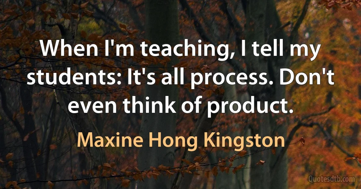 When I'm teaching, I tell my students: It's all process. Don't even think of product. (Maxine Hong Kingston)