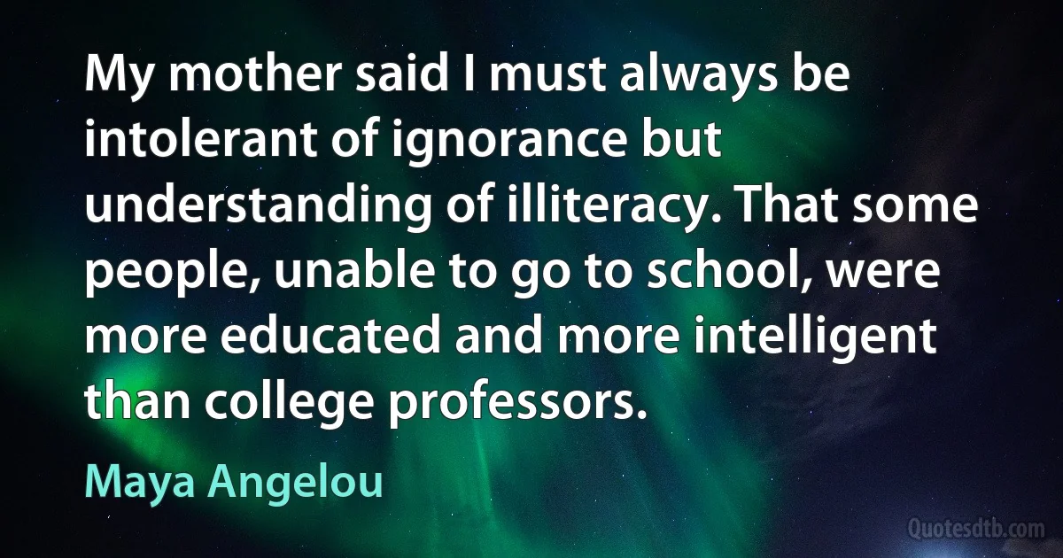 My mother said I must always be intolerant of ignorance but understanding of illiteracy. That some people, unable to go to school, were more educated and more intelligent than college professors. (Maya Angelou)