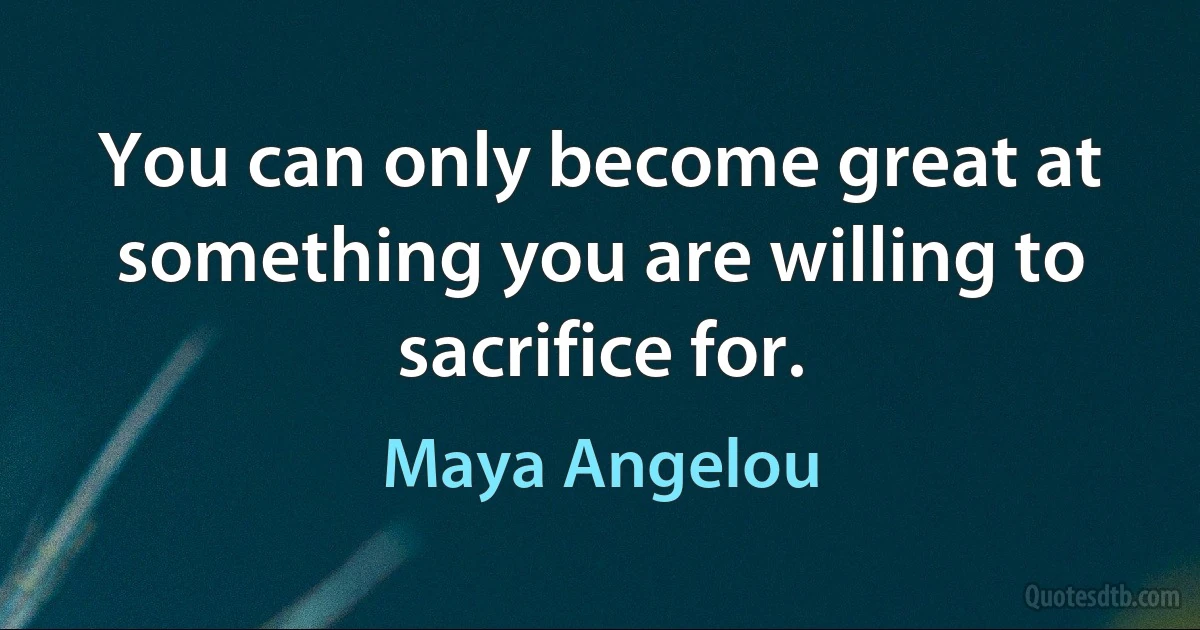 You can only become great at something you are willing to sacrifice for. (Maya Angelou)