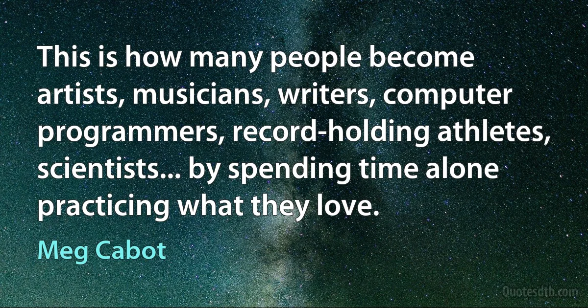 This is how many people become artists, musicians, writers, computer programmers, record-holding athletes, scientists... by spending time alone practicing what they love. (Meg Cabot)