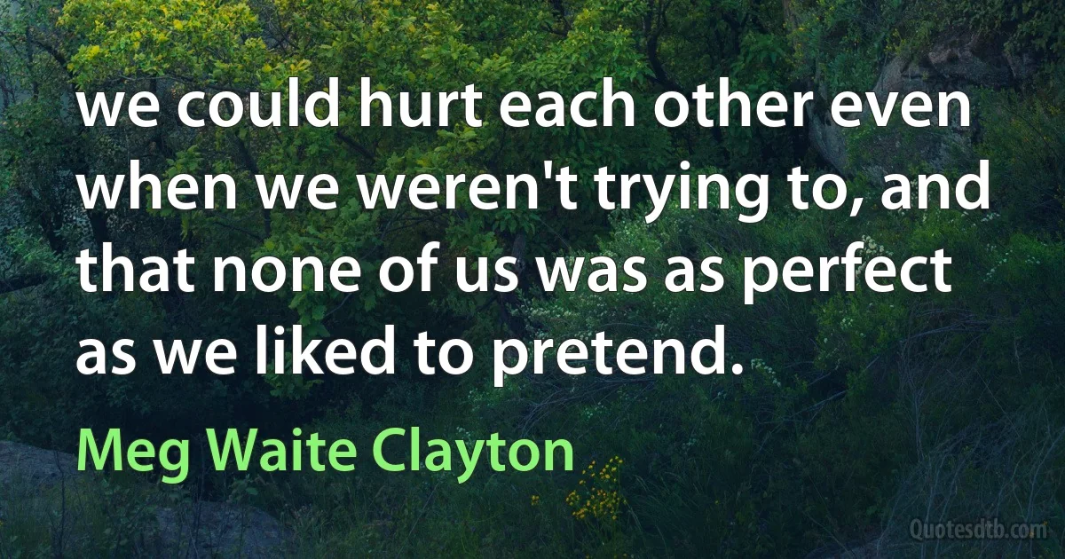 we could hurt each other even when we weren't trying to, and that none of us was as perfect as we liked to pretend. (Meg Waite Clayton)