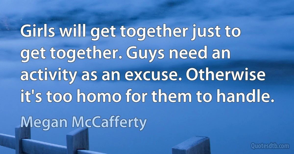 Girls will get together just to get together. Guys need an activity as an excuse. Otherwise it's too homo for them to handle. (Megan McCafferty)