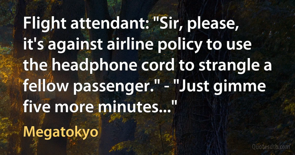 Flight attendant: "Sir, please, it's against airline policy to use the headphone cord to strangle a fellow passenger." - "Just gimme five more minutes..." (Megatokyo)