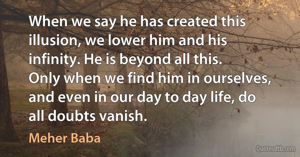 When we say he has created this illusion, we lower him and his infinity. He is beyond all this.
Only when we find him in ourselves, and even in our day to day life, do all doubts vanish. (Meher Baba)