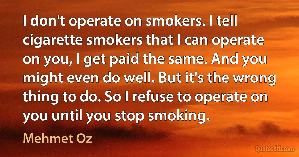 I don't operate on smokers. I tell cigarette smokers that I can operate on you, I get paid the same. And you might even do well. But it's the wrong thing to do. So I refuse to operate on you until you stop smoking. (Mehmet Oz)