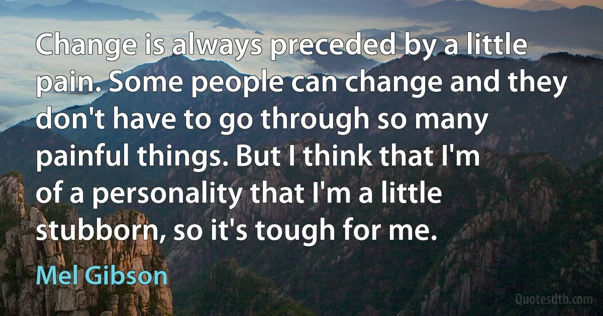 Change is always preceded by a little pain. Some people can change and they don't have to go through so many painful things. But I think that I'm of a personality that I'm a little stubborn, so it's tough for me. (Mel Gibson)