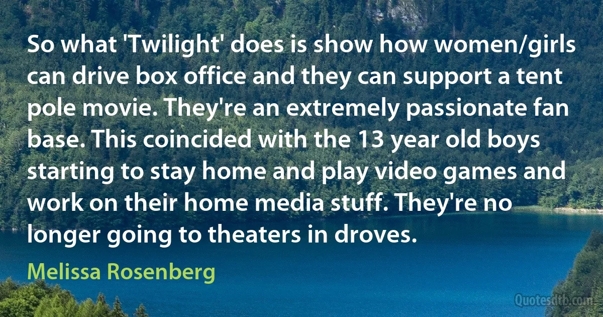 So what 'Twilight' does is show how women/girls can drive box office and they can support a tent pole movie. They're an extremely passionate fan base. This coincided with the 13 year old boys starting to stay home and play video games and work on their home media stuff. They're no longer going to theaters in droves. (Melissa Rosenberg)