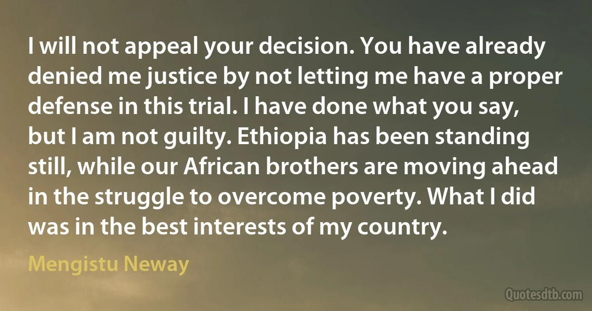 I will not appeal your decision. You have already denied me justice by not letting me have a proper defense in this trial. I have done what you say, but I am not guilty. Ethiopia has been standing still, while our African brothers are moving ahead in the struggle to overcome poverty. What I did was in the best interests of my country. (Mengistu Neway)