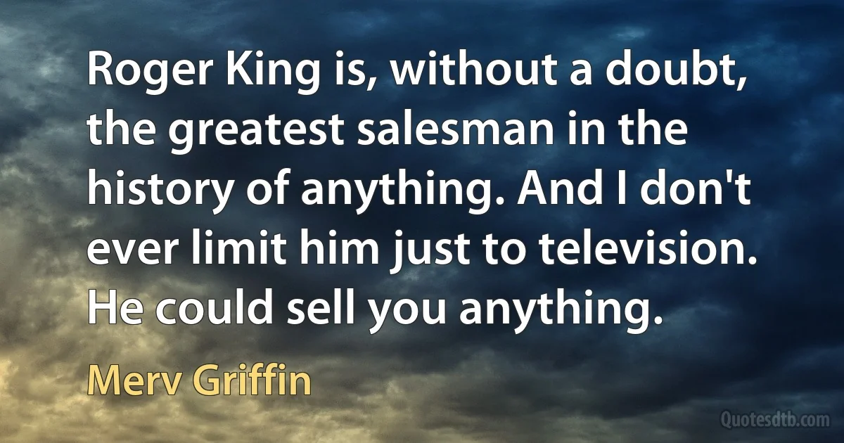 Roger King is, without a doubt, the greatest salesman in the history of anything. And I don't ever limit him just to television. He could sell you anything. (Merv Griffin)