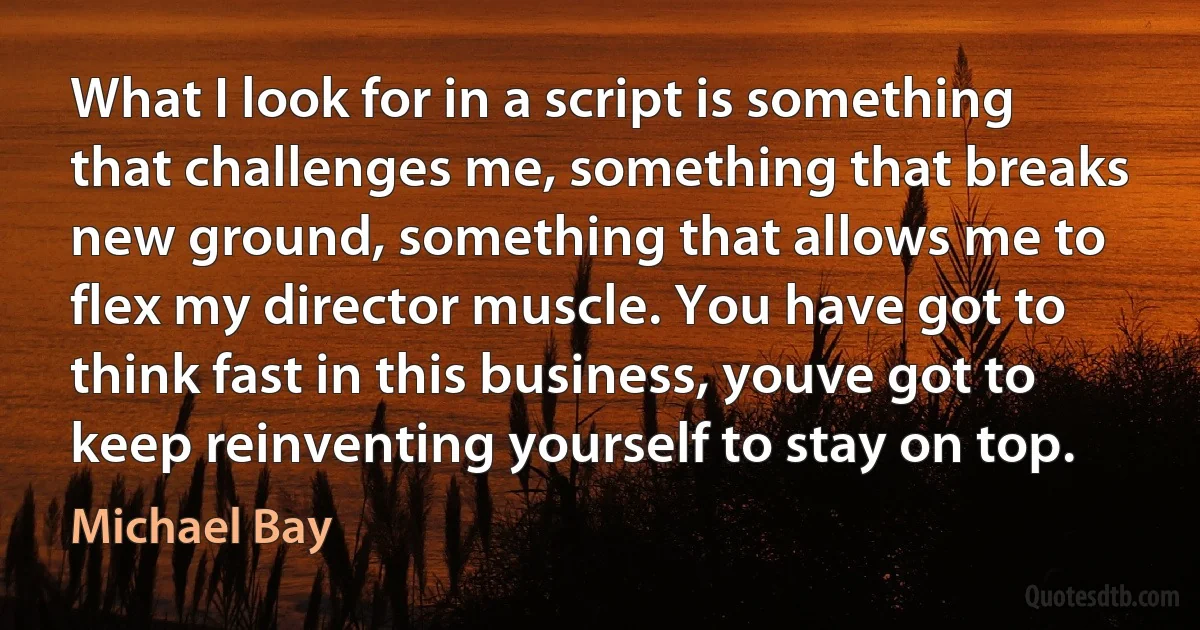 What I look for in a script is something that challenges me, something that breaks new ground, something that allows me to flex my director muscle. You have got to think fast in this business, youve got to keep reinventing yourself to stay on top. (Michael Bay)