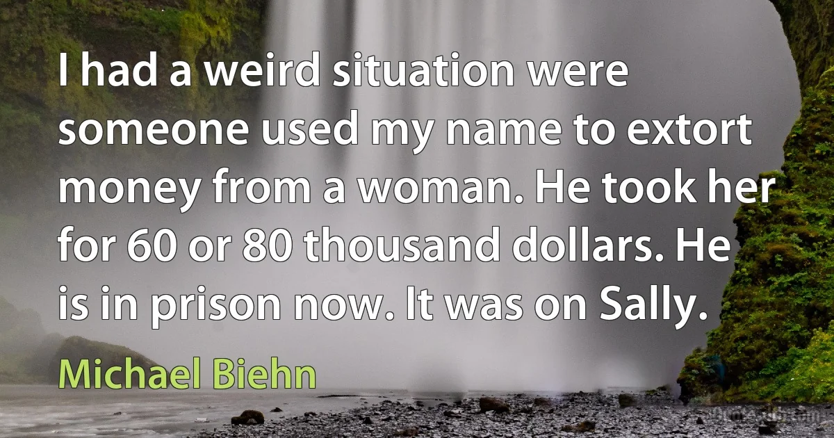 I had a weird situation were someone used my name to extort money from a woman. He took her for 60 or 80 thousand dollars. He is in prison now. It was on Sally. (Michael Biehn)