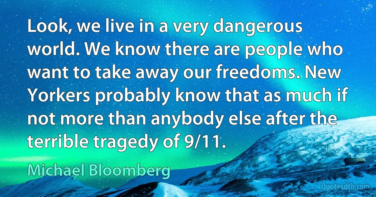 Look, we live in a very dangerous world. We know there are people who want to take away our freedoms. New Yorkers probably know that as much if not more than anybody else after the terrible tragedy of 9/11. (Michael Bloomberg)