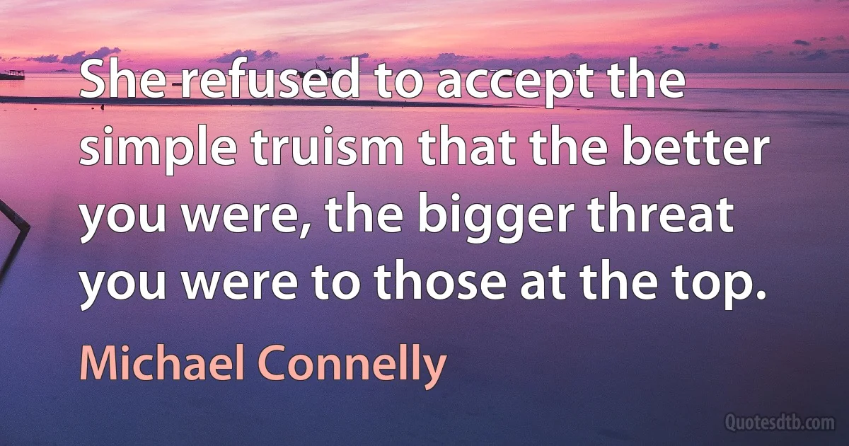 She refused to accept the simple truism that the better you were, the bigger threat you were to those at the top. (Michael Connelly)