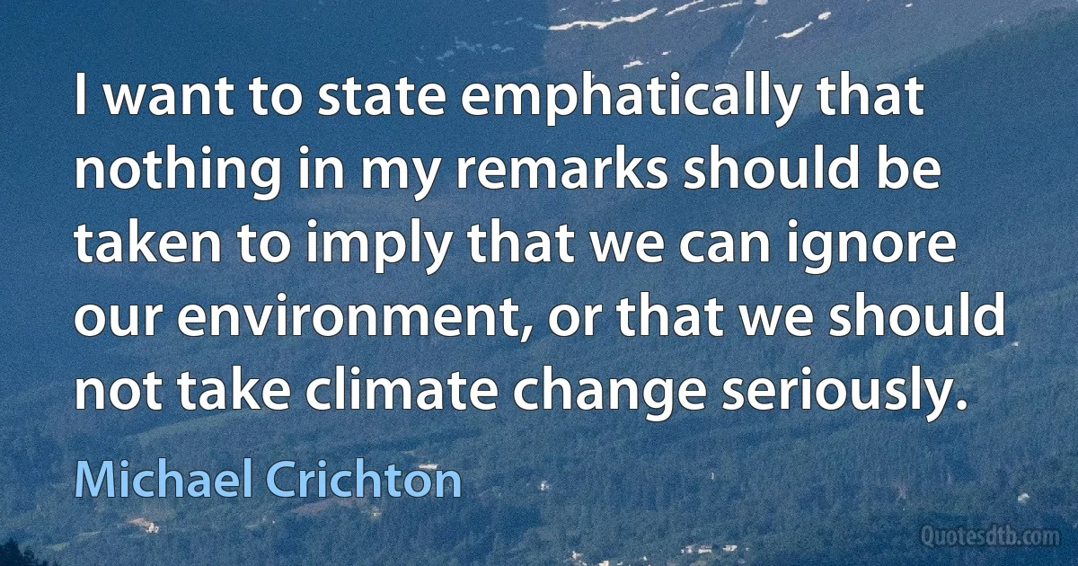 I want to state emphatically that nothing in my remarks should be taken to imply that we can ignore our environment, or that we should not take climate change seriously. (Michael Crichton)