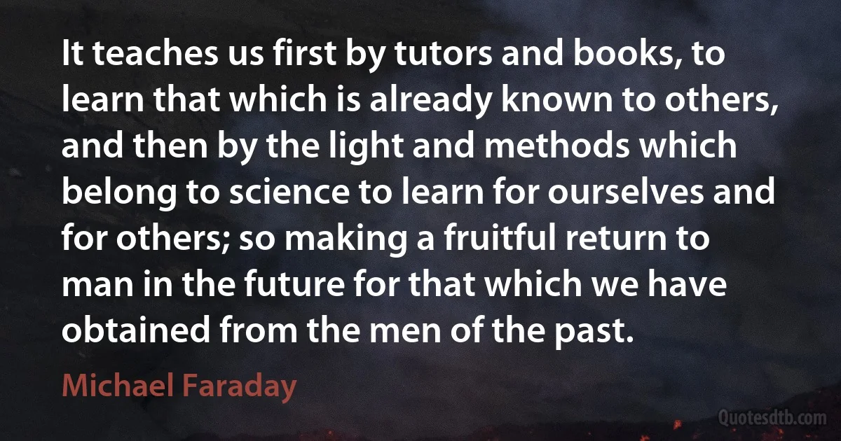 It teaches us first by tutors and books, to learn that which is already known to others, and then by the light and methods which belong to science to learn for ourselves and for others; so making a fruitful return to man in the future for that which we have obtained from the men of the past. (Michael Faraday)