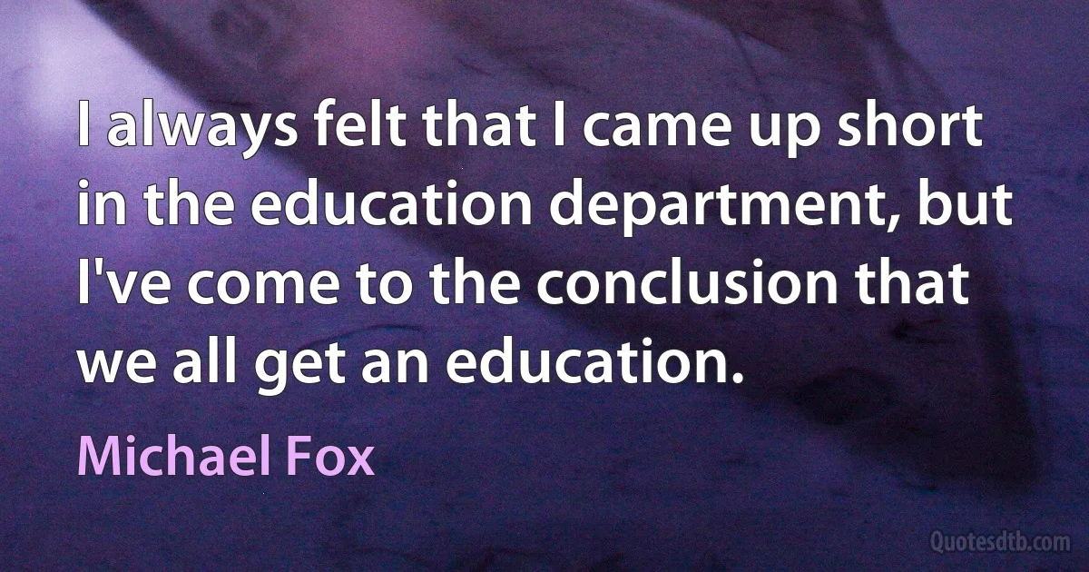 I always felt that I came up short in the education department, but I've come to the conclusion that we all get an education. (Michael Fox)