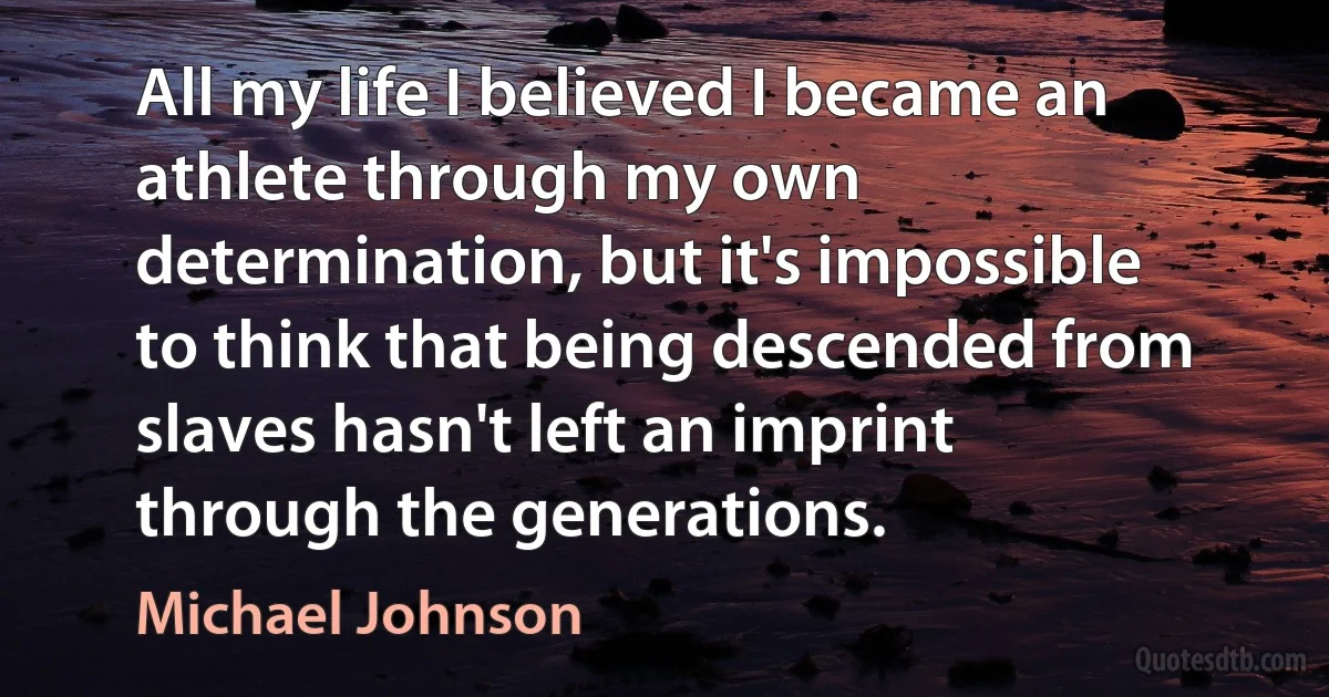 All my life I believed I became an athlete through my own determination, but it's impossible to think that being descended from slaves hasn't left an imprint through the generations. (Michael Johnson)