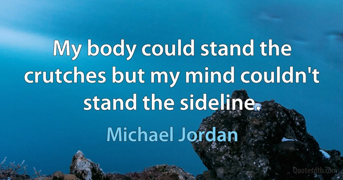 My body could stand the crutches but my mind couldn't stand the sideline. (Michael Jordan)