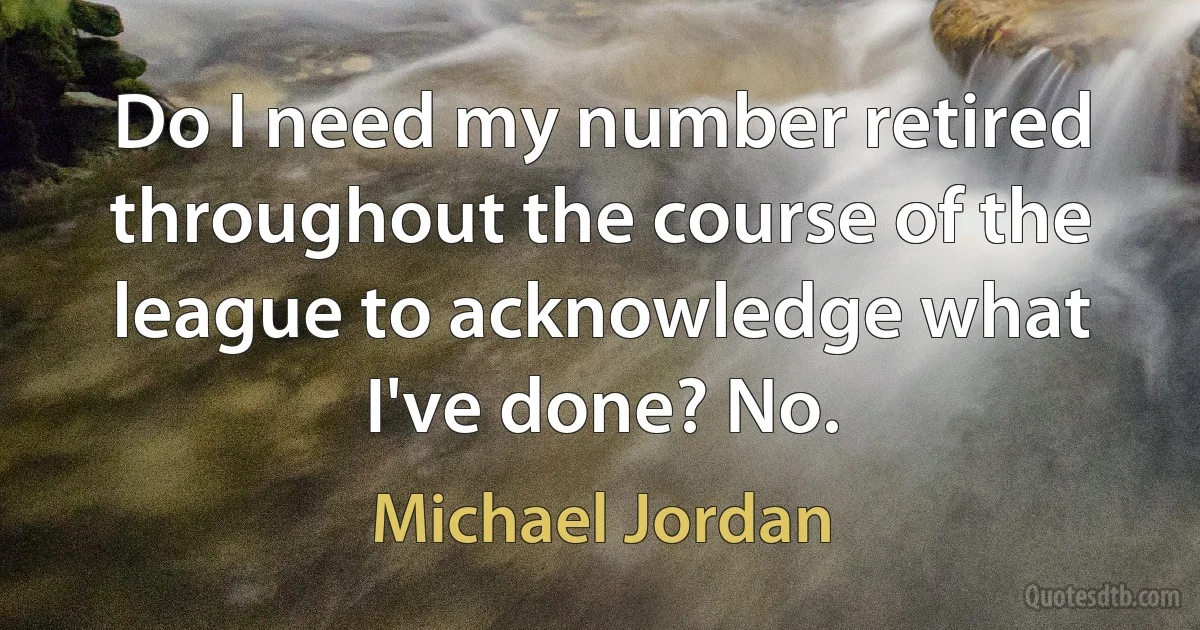 Do I need my number retired throughout the course of the league to acknowledge what I've done? No. (Michael Jordan)