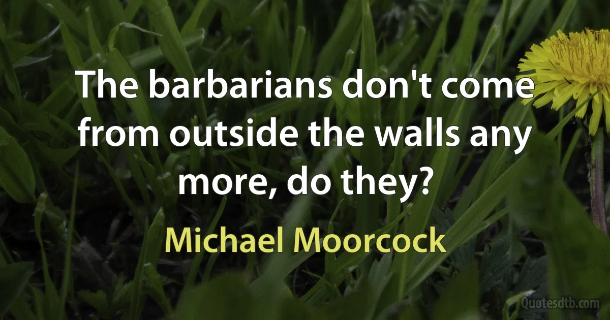 The barbarians don't come from outside the walls any more, do they? (Michael Moorcock)