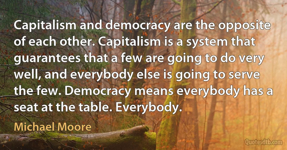 Capitalism and democracy are the opposite of each other. Capitalism is a system that guarantees that a few are going to do very well, and everybody else is going to serve the few. Democracy means everybody has a seat at the table. Everybody. (Michael Moore)