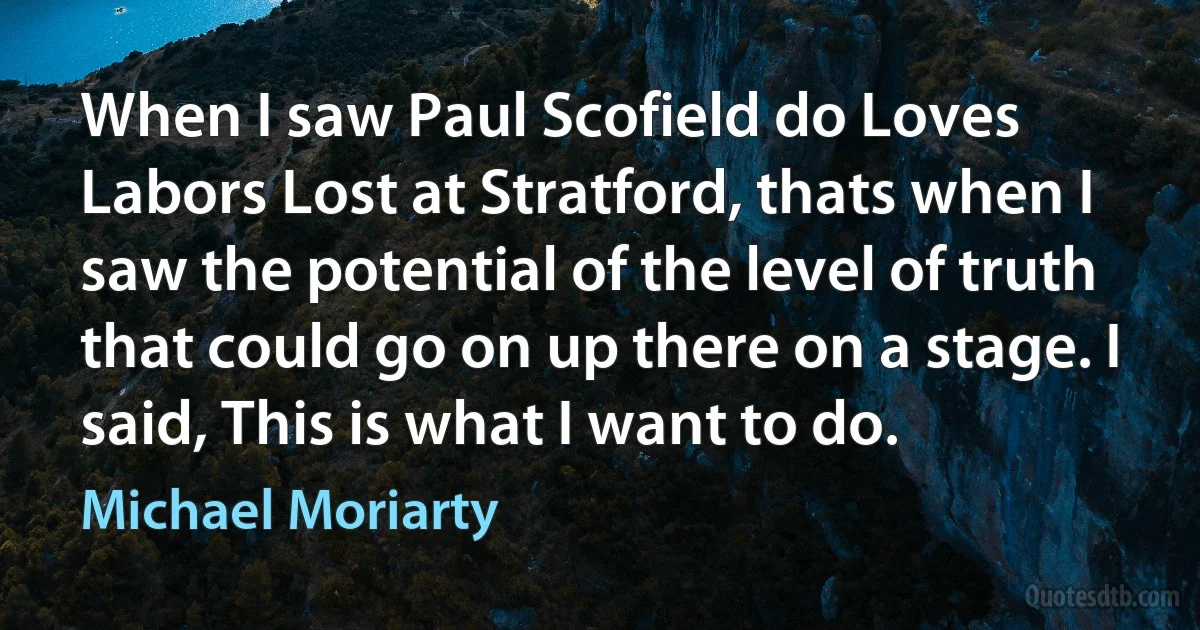 When I saw Paul Scofield do Loves Labors Lost at Stratford, thats when I saw the potential of the level of truth that could go on up there on a stage. I said, This is what I want to do. (Michael Moriarty)