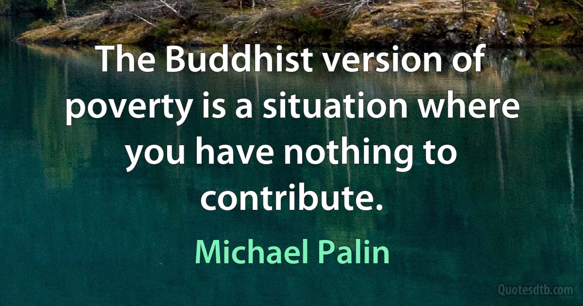 The Buddhist version of poverty is a situation where you have nothing to contribute. (Michael Palin)