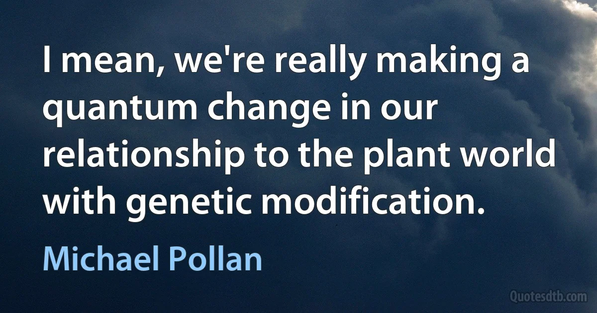 I mean, we're really making a quantum change in our relationship to the plant world with genetic modification. (Michael Pollan)