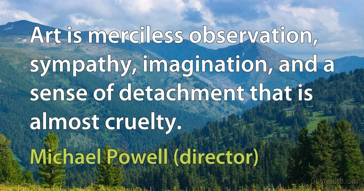 Art is merciless observation, sympathy, imagination, and a sense of detachment that is almost cruelty. (Michael Powell (director))