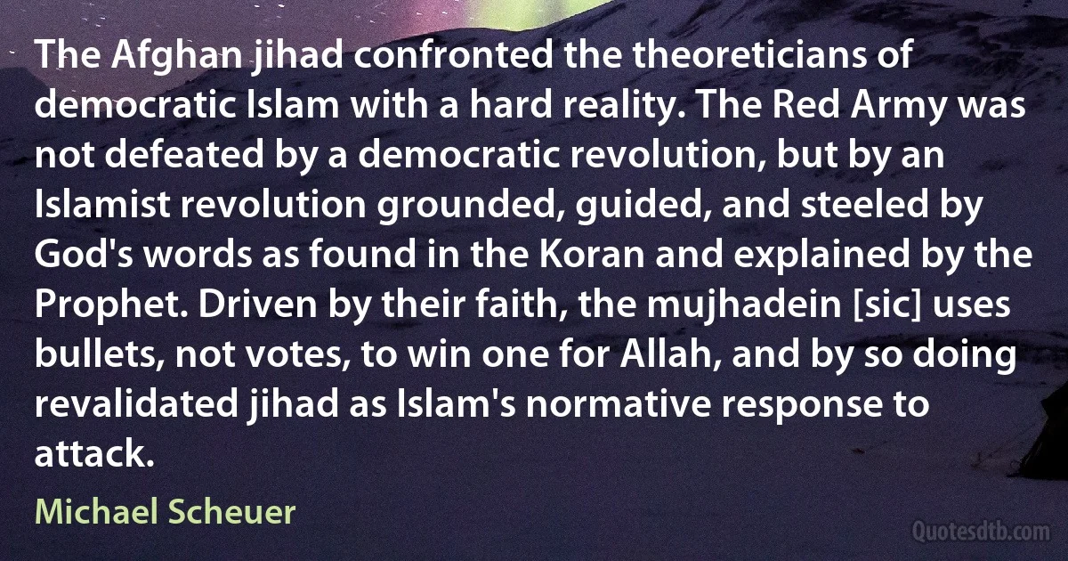 The Afghan jihad confronted the theoreticians of democratic Islam with a hard reality. The Red Army was not defeated by a democratic revolution, but by an Islamist revolution grounded, guided, and steeled by God's words as found in the Koran and explained by the Prophet. Driven by their faith, the mujhadein [sic] uses bullets, not votes, to win one for Allah, and by so doing revalidated jihad as Islam's normative response to attack. (Michael Scheuer)