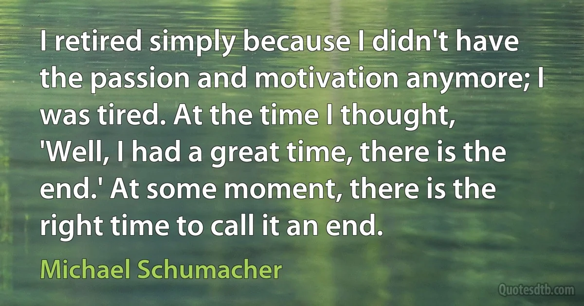 I retired simply because I didn't have the passion and motivation anymore; I was tired. At the time I thought, 'Well, I had a great time, there is the end.' At some moment, there is the right time to call it an end. (Michael Schumacher)