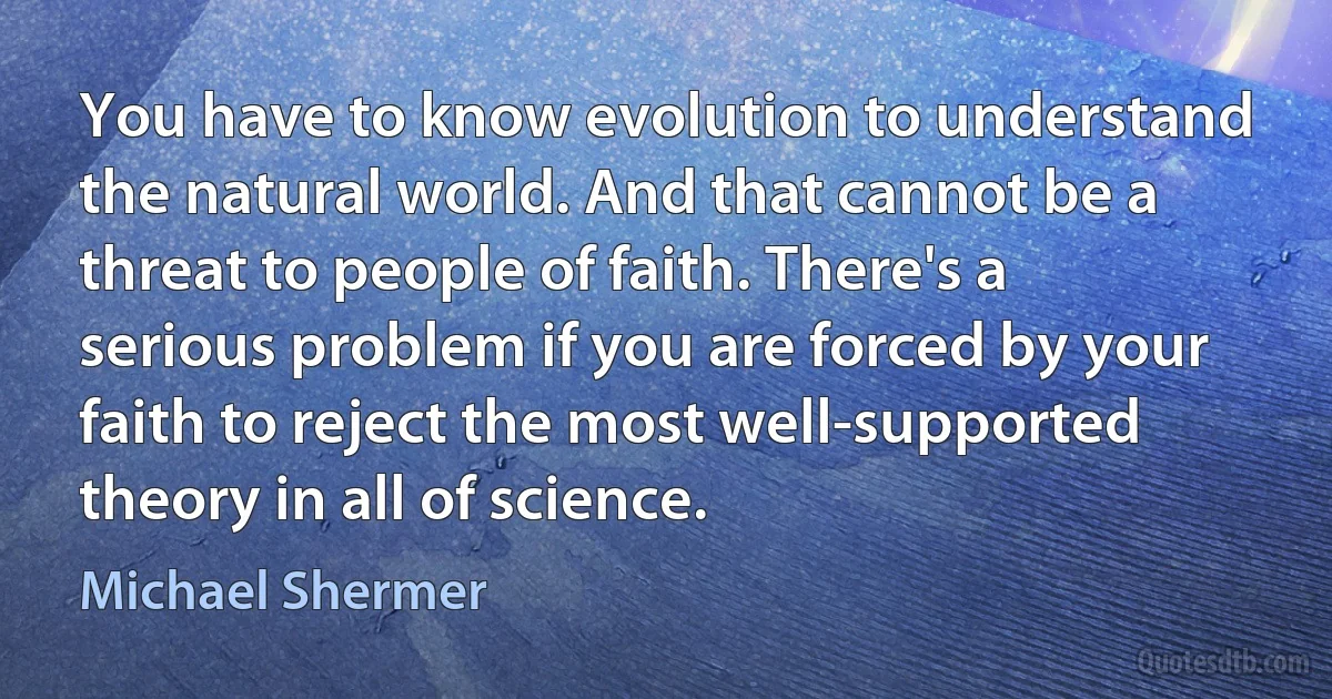 You have to know evolution to understand the natural world. And that cannot be a threat to people of faith. There's a serious problem if you are forced by your faith to reject the most well-supported theory in all of science. (Michael Shermer)