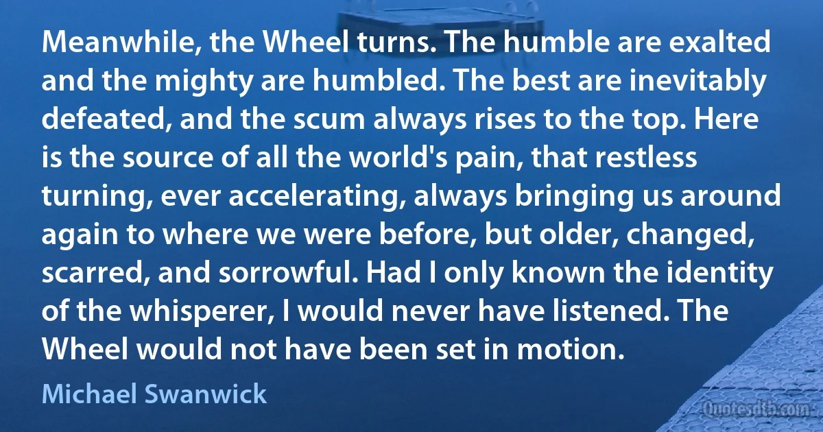 Meanwhile, the Wheel turns. The humble are exalted and the mighty are humbled. The best are inevitably defeated, and the scum always rises to the top. Here is the source of all the world's pain, that restless turning, ever accelerating, always bringing us around again to where we were before, but older, changed, scarred, and sorrowful. Had I only known the identity of the whisperer, I would never have listened. The Wheel would not have been set in motion. (Michael Swanwick)