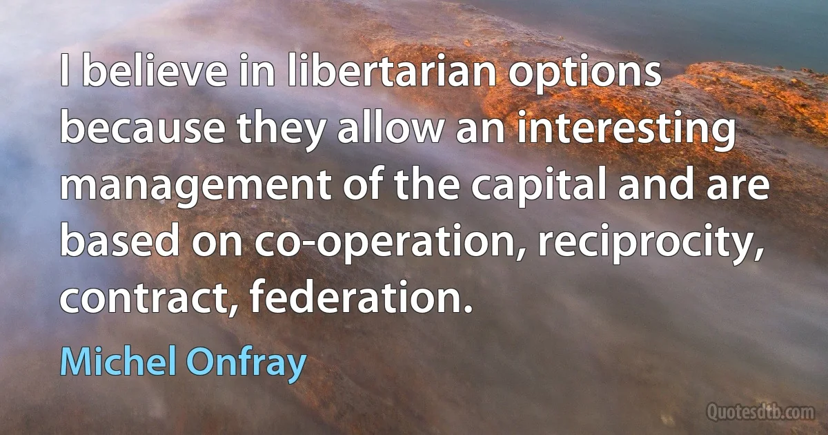 I believe in libertarian options because they allow an interesting management of the capital and are based on co-operation, reciprocity, contract, federation. (Michel Onfray)