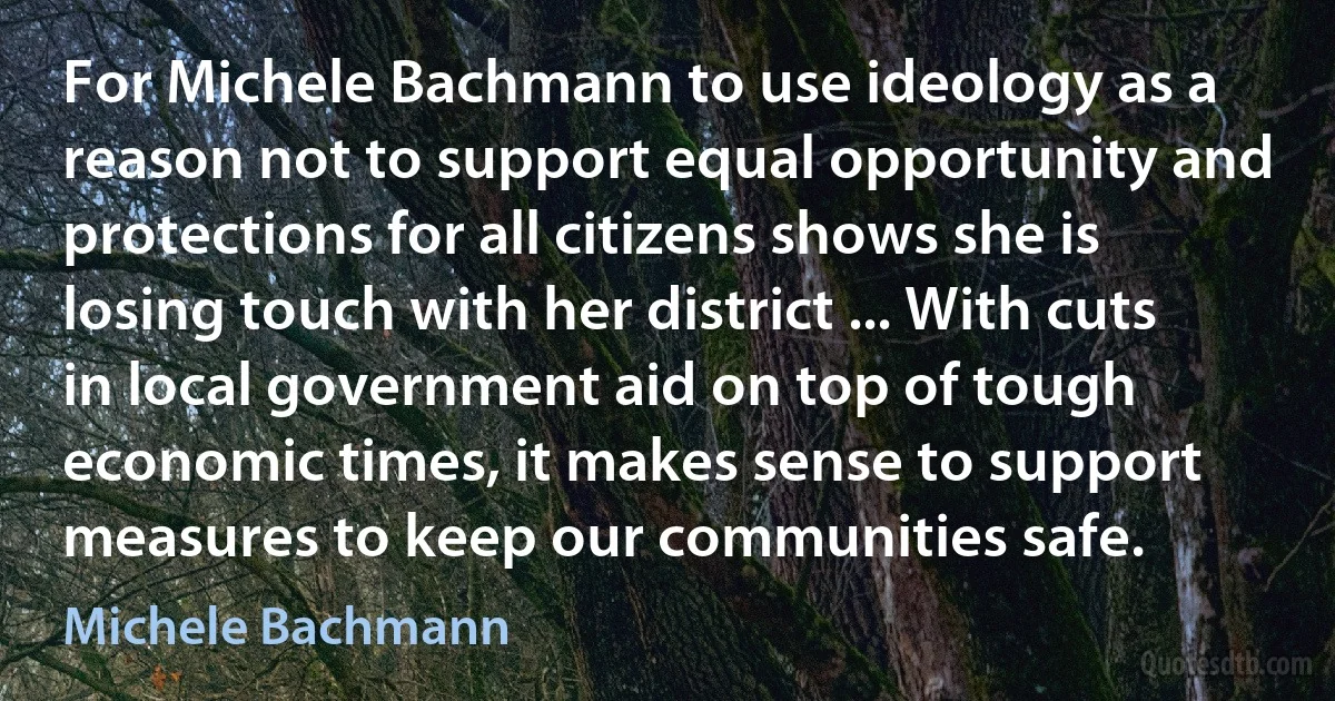 For Michele Bachmann to use ideology as a reason not to support equal opportunity and protections for all citizens shows she is losing touch with her district ... With cuts in local government aid on top of tough economic times, it makes sense to support measures to keep our communities safe. (Michele Bachmann)