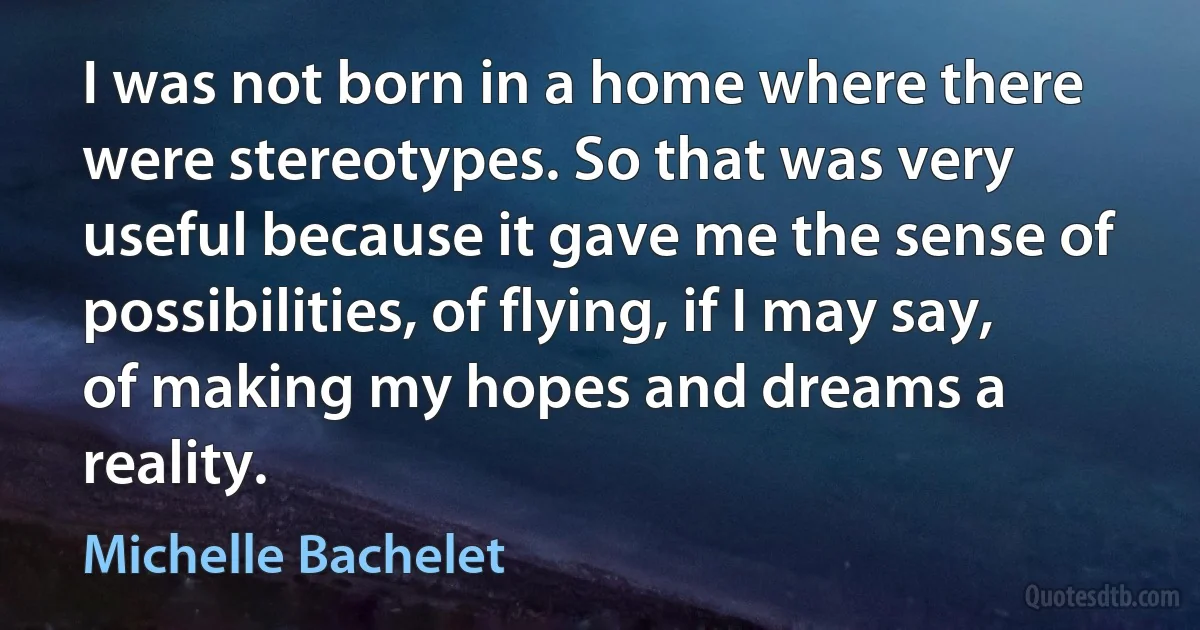 I was not born in a home where there were stereotypes. So that was very useful because it gave me the sense of possibilities, of flying, if I may say, of making my hopes and dreams a reality. (Michelle Bachelet)