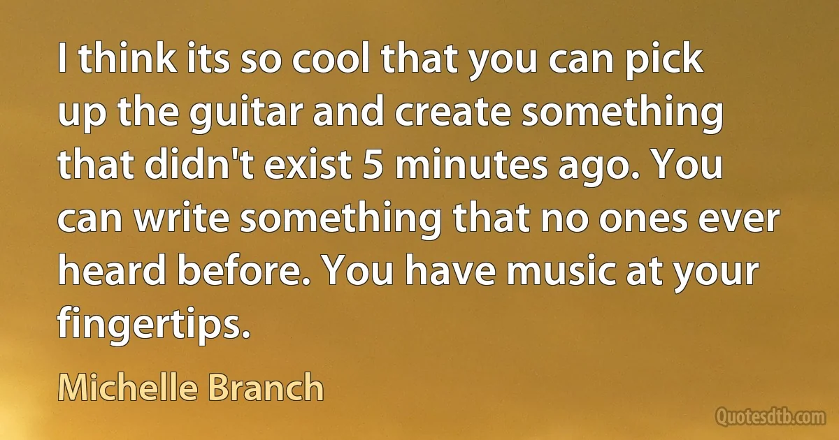 I think its so cool that you can pick up the guitar and create something that didn't exist 5 minutes ago. You can write something that no ones ever heard before. You have music at your fingertips. (Michelle Branch)