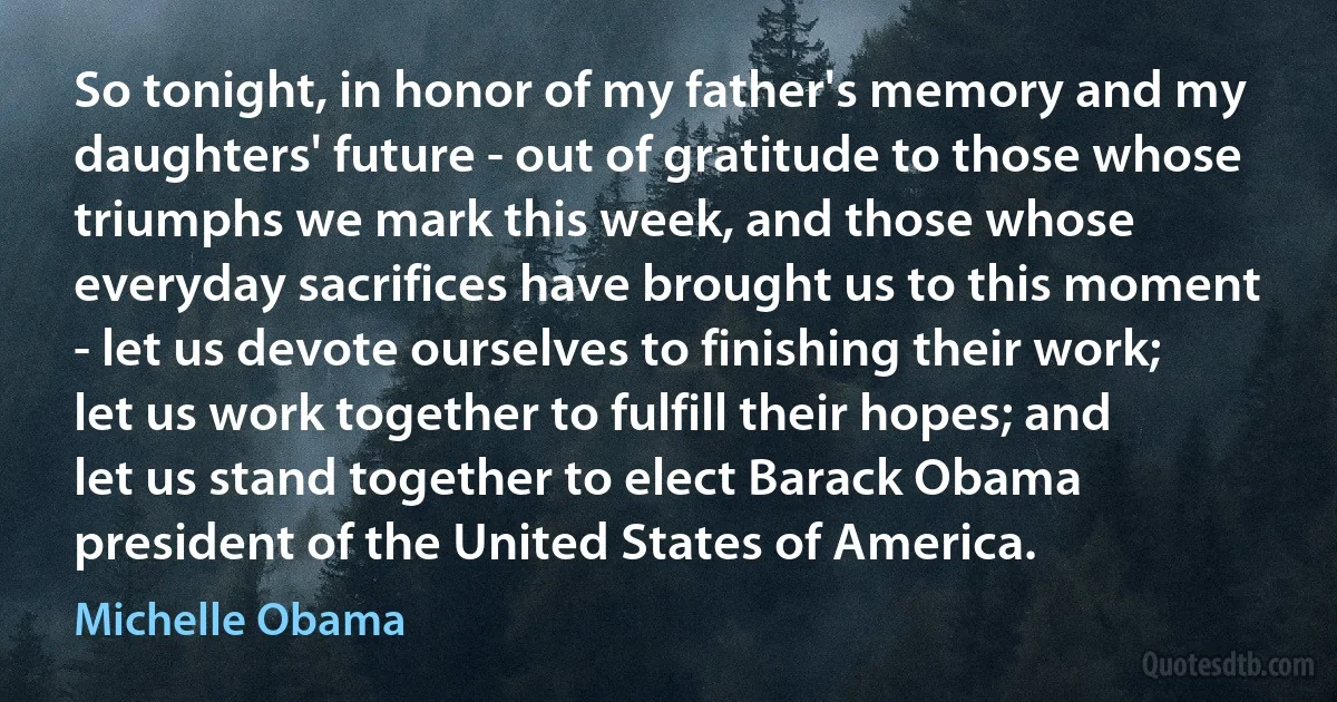 So tonight, in honor of my father's memory and my daughters' future - out of gratitude to those whose triumphs we mark this week, and those whose everyday sacrifices have brought us to this moment - let us devote ourselves to finishing their work; let us work together to fulfill their hopes; and let us stand together to elect Barack Obama president of the United States of America. (Michelle Obama)